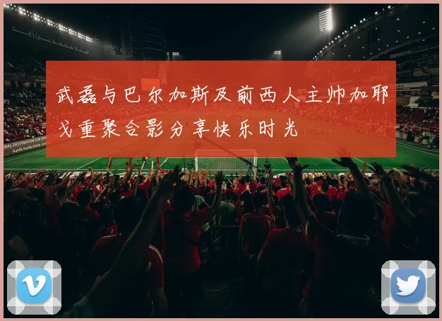 武磊与巴尔加斯及前西人主帅加耶戈重聚合影分享快乐时光