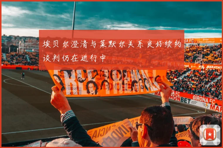 埃贝尔澄清与莱默尔关系良好续约谈判仍在进行中