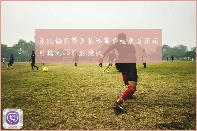 莱比锡前锋罗慕洛赛季结束后深夜直播玩CS引发热议