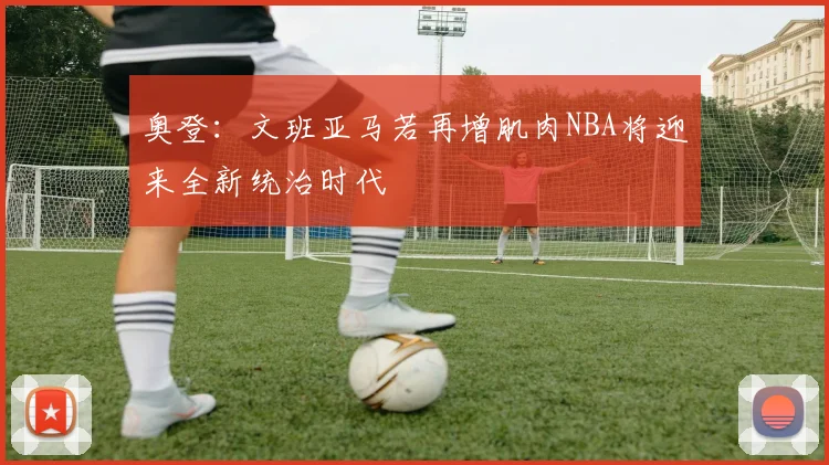 奥登：文班亚马若再增肌肉NBA将迎来全新统治时代