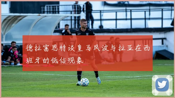德拉富恩特谈皇马风波与拉亚在西班牙的低估现象