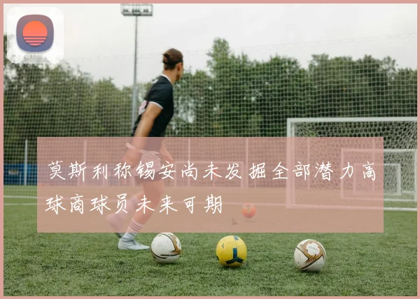 莫斯利称锡安尚未发掘全部潜力高球商球员未来可期