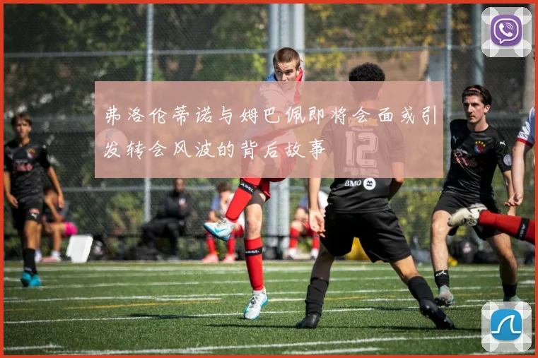 弗洛伦蒂诺与姆巴佩即将会面或引发转会风波的背后故事